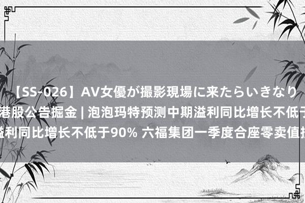 【SS-026】AV女優が撮影現場に来たらいきなりSEX 即ハメ 生中出し 港股公告掘金 | 泡泡玛特预测中期溢利同比增长不低于90% 六福集团一季度合座零卖值按年下降18%