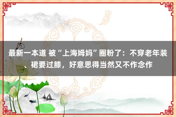 最新一本道 被“上海姆妈”圈粉了：不穿老年装、裙要过膝，好意思得当然又不作念作