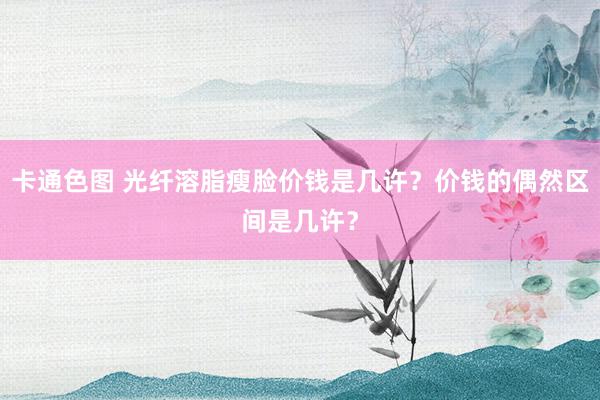 卡通色图 光纤溶脂瘦脸价钱是几许？价钱的偶然区间是几许？