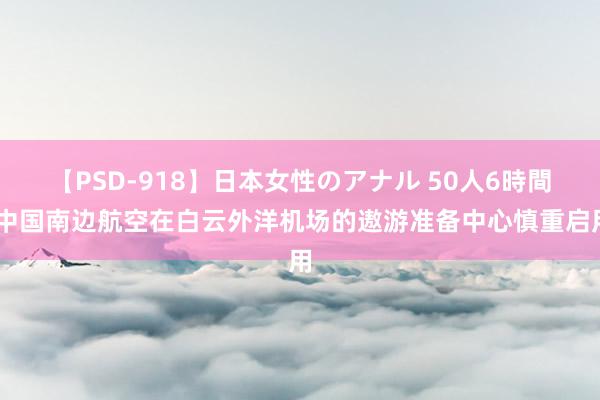 【PSD-918】日本女性のアナル 50人6時間 中国南边航空在白云外洋机场的遨游准备中心慎重启用