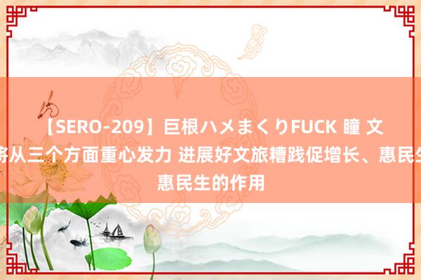 【SERO-209】巨根ハメまくりFUCK 瞳 文旅部：将从三个方面重心发力 进展好文旅糟践促增长、惠民生的作用