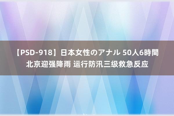 【PSD-918】日本女性のアナル 50人6時間 北京迎强降雨 运行防汛三级救急反应