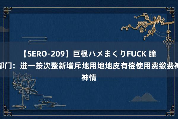 【SERO-209】巨根ハメまくりFUCK 瞳 三部门：进一按次整新增斥地用地地皮有偿使用费缴费神情