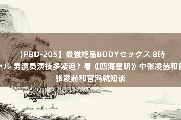 【PBD-205】最強絶品BODYセックス 8時間スペシャル 男演员演技多紧迫？看《四海重明》中张凌赫和官鸿就知谈