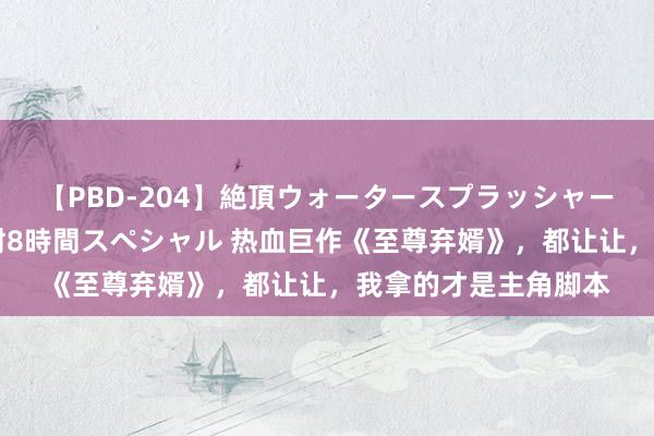 【PBD-204】絶頂ウォータースプラッシャー 放尿＆潮吹き大噴射8時間スペシャル 热血巨作《至尊弃婿》，都让让，我拿的才是主角脚本