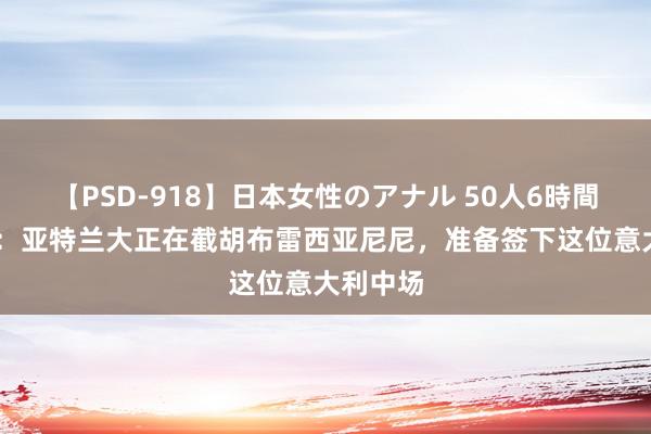 【PSD-918】日本女性のアナル 50人6時間 罗马诺：亚特兰大正在截胡布雷西亚尼尼，准备签下这位意大利中场