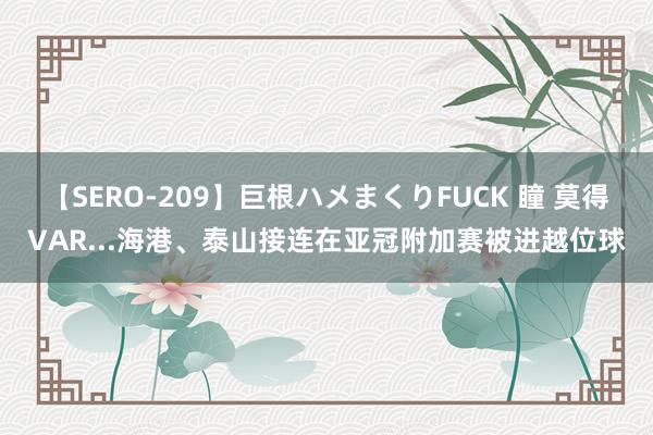 【SERO-209】巨根ハメまくりFUCK 瞳 莫得VAR...海港、泰山接连在亚冠附加赛被进越位球