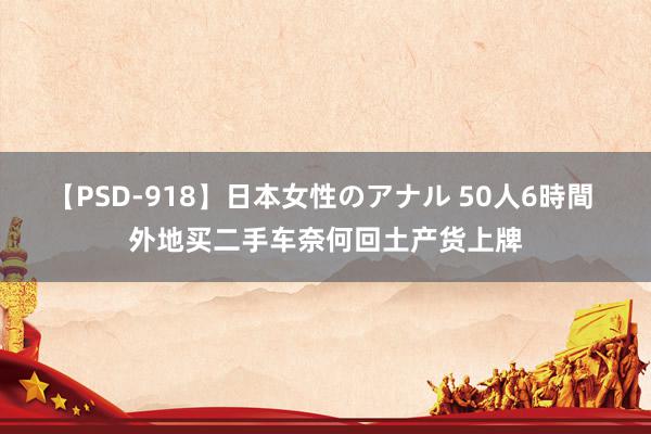 【PSD-918】日本女性のアナル 50人6時間 外地买二手车奈何回土产货上牌