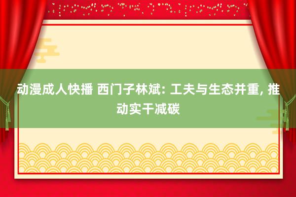 动漫成人快播 西门子林斌: 工夫与生态并重, 推动实干减碳