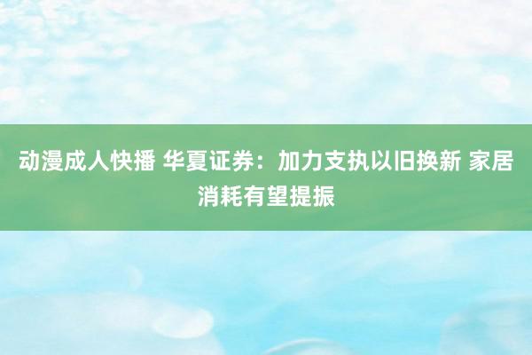 动漫成人快播 华夏证券：加力支执以旧换新 家居消耗有望提振