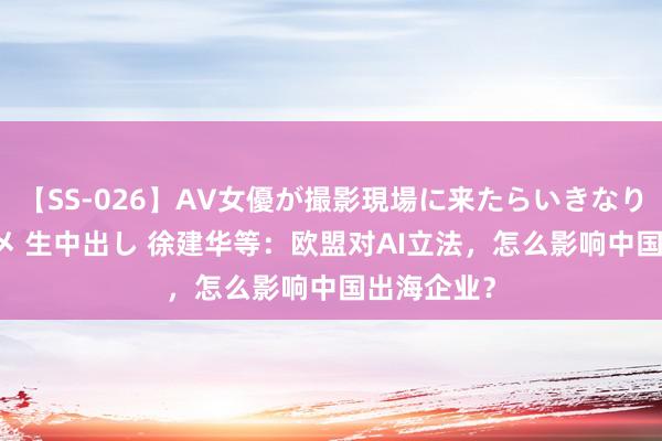 【SS-026】AV女優が撮影現場に来たらいきなりSEX 即ハメ 生中出し 徐建华等：欧盟对AI立法，怎么影响中国出海企业？