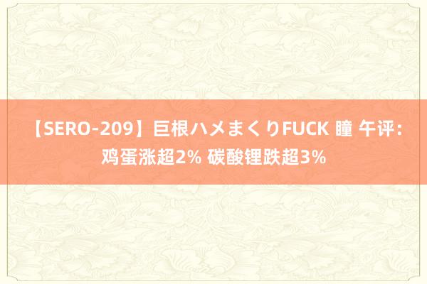 【SERO-209】巨根ハメまくりFUCK 瞳 午评：鸡蛋涨超2% 碳酸锂跌超3%