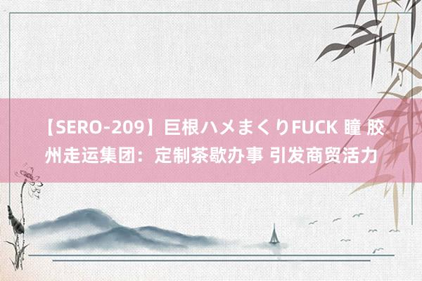 【SERO-209】巨根ハメまくりFUCK 瞳 胶州走运集团：定制茶歇办事 引发商贸活力