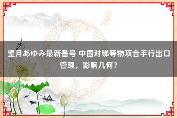 望月あゆみ最新番号 中国对锑等物项合手行出口管理，影响几何？