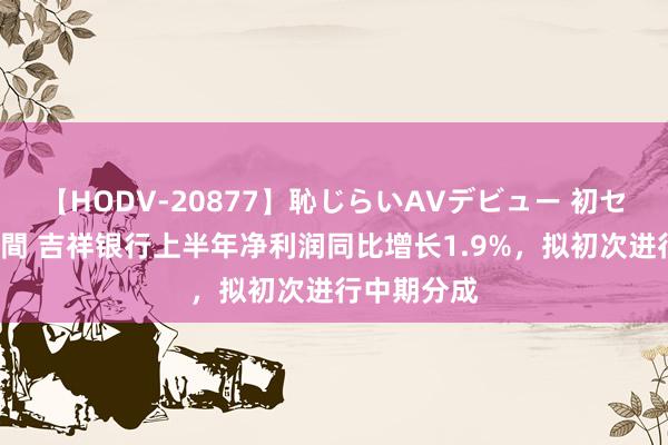 【HODV-20877】恥じらいAVデビュー 初セックス4時間 吉祥银行上半年净利润同比增长1.9%，拟初次进行中期分成