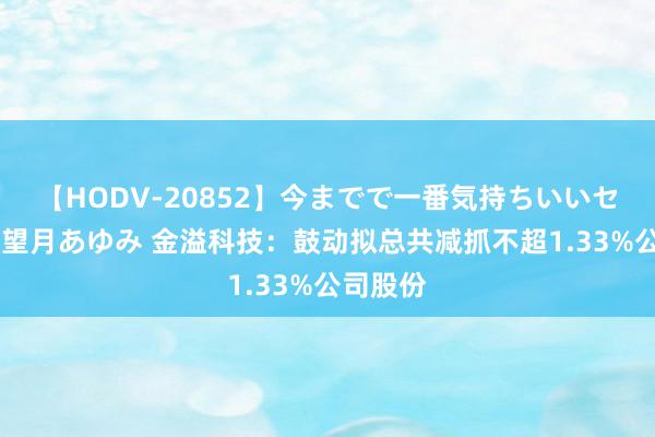 【HODV-20852】今までで一番気持ちいいセックス 望月あゆみ 金溢科技：鼓动拟总共减抓不超1.33%公司股份