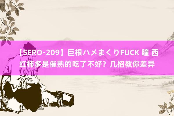 【SERO-209】巨根ハメまくりFUCK 瞳 西红柿多是催熟的吃了不好？几招教你差异