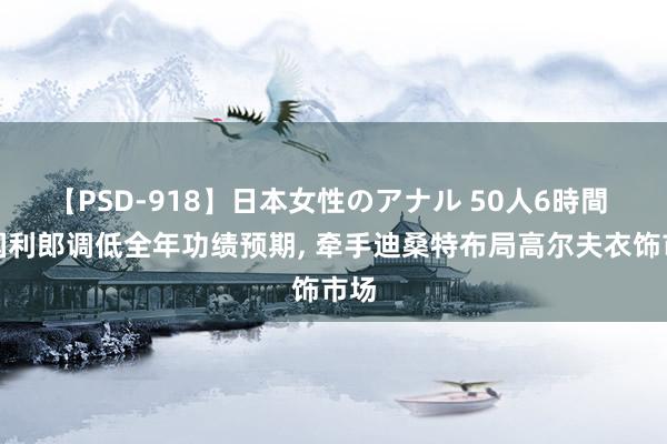 【PSD-918】日本女性のアナル 50人6時間 中国利郎调低全年功绩预期, 牵手迪桑特布局高尔夫衣饰市场