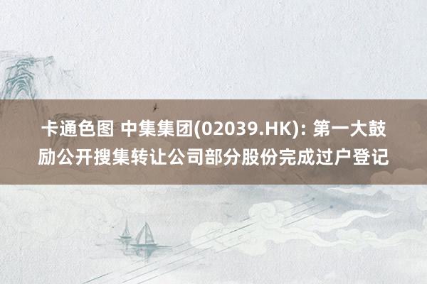 卡通色图 中集集团(02039.HK): 第一大鼓励公开搜集转让公司部分股份完成过户登记