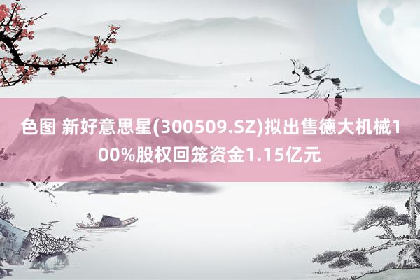 色图 新好意思星(300509.SZ)拟出售德大机械100%股权回笼资金1.15亿元