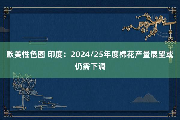 欧美性色图 印度：2024/25年度棉花产量展望或仍需下调