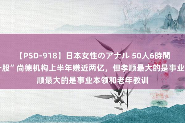 【PSD-918】日本女性のアナル 50人6時間 “学历教训第一股”尚德机构上半年赚近两亿，但孝顺最大的是事业本领和老年教训