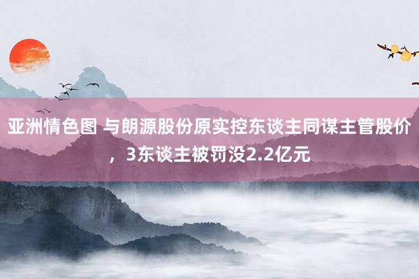 亚洲情色图 与朗源股份原实控东谈主同谋主管股价，3东谈主被罚没2.2亿元