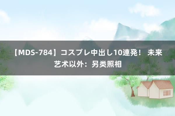 【MDS-784】コスプレ中出し10連発！ 未来 艺术以外：另类照相