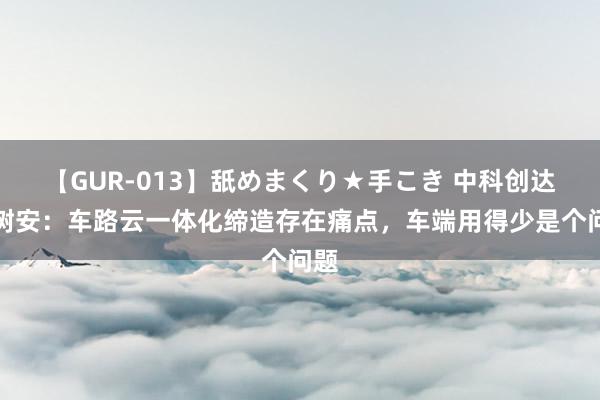 【GUR-013】舐めまくり★手こき 中科创达张树安：车路云一体化缔造存在痛点，车端用得少是个问题