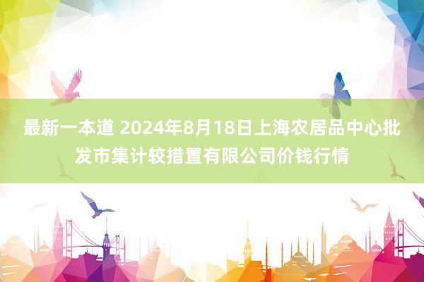 最新一本道 2024年8月18日上海农居品中心批发市集计较措置有限公司价钱行情