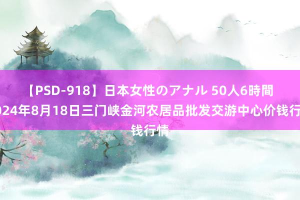 【PSD-918】日本女性のアナル 50人6時間 2024年8月18日三门峡金河农居品批发交游中心价钱行情