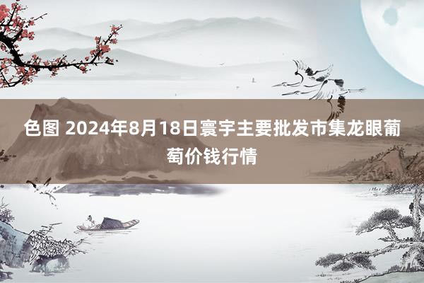 色图 2024年8月18日寰宇主要批发市集龙眼葡萄价钱行情