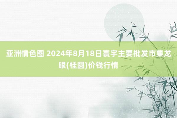 亚洲情色图 2024年8月18日寰宇主要批发市集龙眼(桂圆)价钱行情