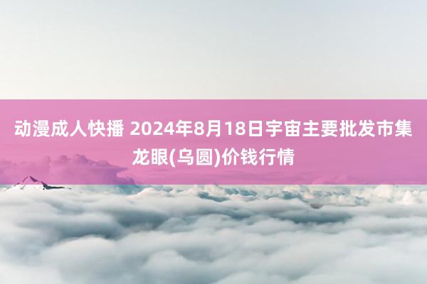 动漫成人快播 2024年8月18日宇宙主要批发市集龙眼(乌圆)价钱行情