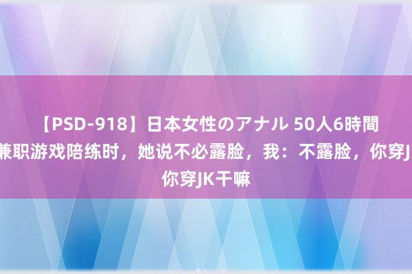 【PSD-918】日本女性のアナル 50人6時間 爱妻兼职游戏陪练时，她说不必露脸，我：不露脸，你穿JK干嘛