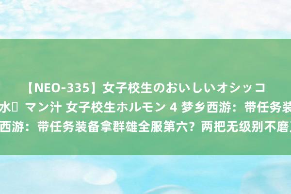 【NEO-335】女子校生のおいしいオシッコ 放尿・よだれ・唾・鼻水・マン汁 女子校生ホルモン 4 梦乡西游：带任务装备拿群雄全服第六？两把无级别不磨刀兵加身！