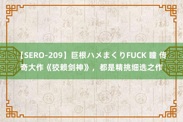 【SERO-209】巨根ハメまくりFUCK 瞳 传奇大作《狡赖剑神》，都是精挑细选之作