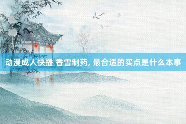 动漫成人快播 香雪制药, 最合适的买点是什么本事