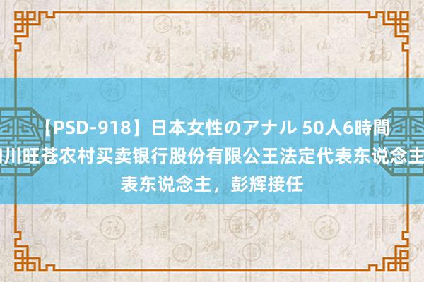 【PSD-918】日本女性のアナル 50人6時間 张涛卸任四川旺苍农村买卖银行股份有限公王法定代表东说念主，彭辉接任