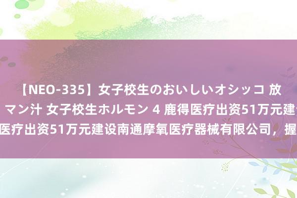 【NEO-335】女子校生のおいしいオシッコ 放尿・よだれ・唾・鼻水・マン汁 女子校生ホルモン 4 鹿得医疗出资51万元建设南通摩氧医疗器械有限公司，握股51%