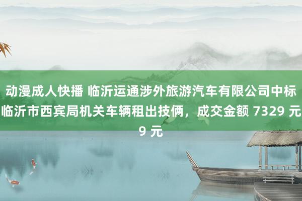 动漫成人快播 临沂运通涉外旅游汽车有限公司中标临沂市西宾局机关车辆租出技俩，成交金额 7329 元