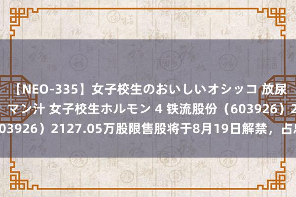 【NEO-335】女子校生のおいしいオシッコ 放尿・よだれ・唾・鼻水・マン汁 女子校生ホルモン 4 铁流股份（603926）2127.05万股限售股将于8月19日解禁，占总股本9.05%