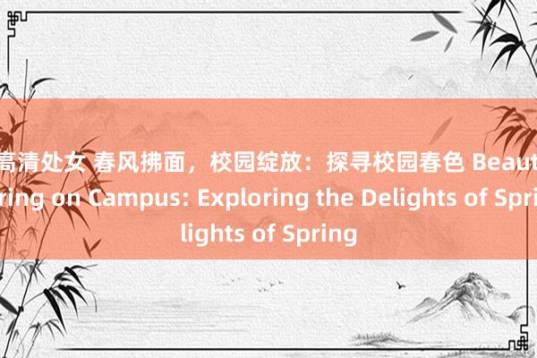 欧美高清处女 春风拂面，校园绽放：探寻校园春色 Beauty of Spring on Campus: Exploring the Delights of Spring