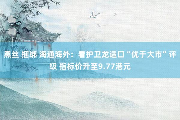 黑丝 捆绑 海通海外：看护卫龙适口“优于大市”评级 指标价升至9.77港元