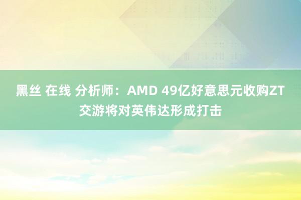 黑丝 在线 分析师：AMD 49亿好意思元收购ZT交游将对英伟达形成打击