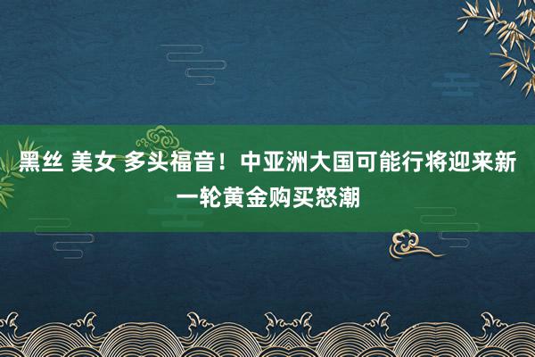 黑丝 美女 多头福音！中亚洲大国可能行将迎来新一轮黄金购买怒潮