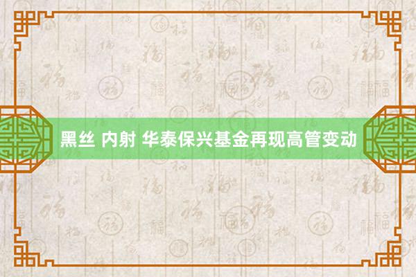 黑丝 内射 华泰保兴基金再现高管变动