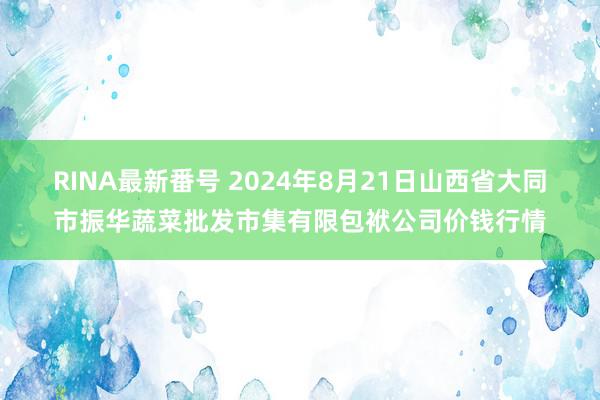 RINA最新番号 2024年8月21日山西省大同市振华蔬菜批发市集有限包袱公司价钱行情