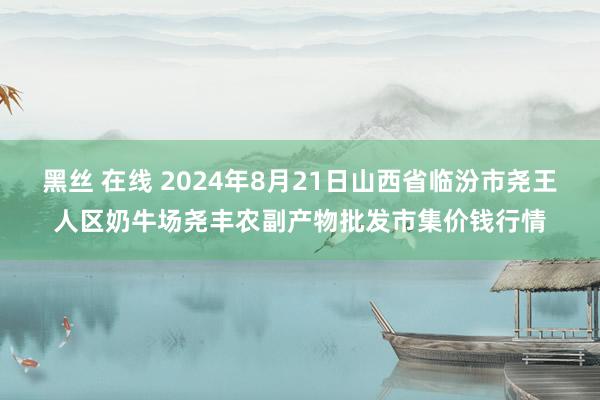 黑丝 在线 2024年8月21日山西省临汾市尧王人区奶牛场尧丰农副产物批发市集价钱行情