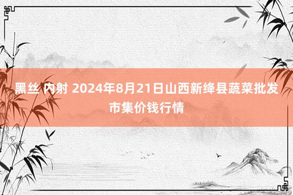 黑丝 内射 2024年8月21日山西新绛县蔬菜批发市集价钱行情